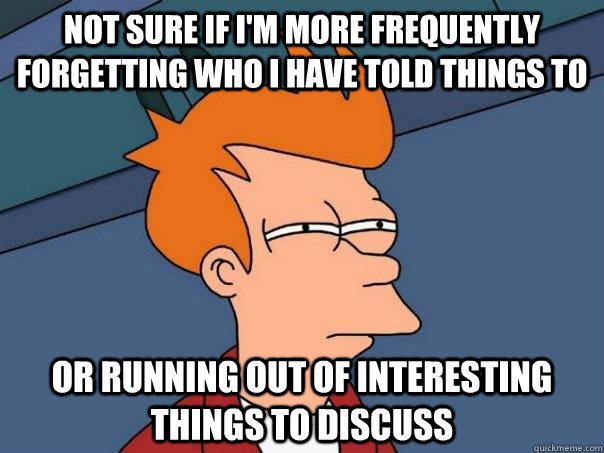 Not sure if I'm more frequently forgetting who I have told things to or running out of interesting things to discuss  Futurama Fry