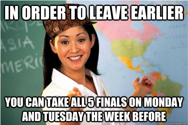 In order to leave earlier you can take all 5 finals on monday and tuesday the week before  Scumbag Teacher