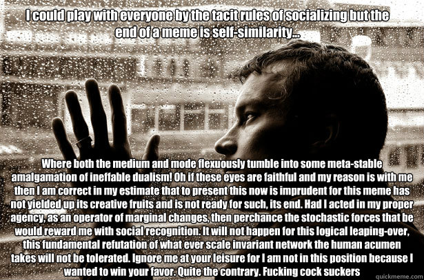 I could play with everyone by the tacit rules of socializing but the end of a meme is self-similarity...  Where both the medium and mode flexuously tumble into some meta-stable amalgamation of ineffable dualism! Oh if these eyes are faithful and my reason  Over-Educated Problems