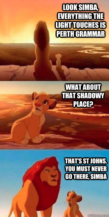 look simba, everything the light touches is Perth Grammar what about that shadowy place? that's St Johns. you must never go there, simba  SIMBA