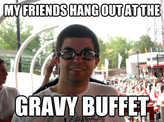 my friends hang out at the gravy buffet  Coaster Enthusiast