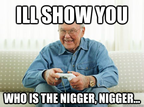 Ill show you who is the nigger, nigger...  Hip Grandpa