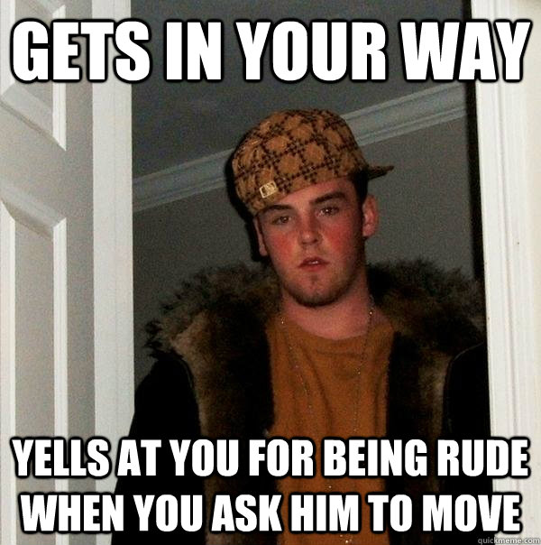 Gets in your way Yells at you for being rude when you ask him to move  Scumbag Steve