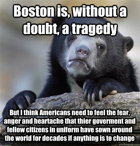 Boston is, without a doubt, a tragedy But I think Americans need to feel the fear, anger and heartache that thier goverment and fellow citizens in uniform have sown around the world for decades if anything is to change - Boston is, without a doubt, a tragedy But I think Americans need to feel the fear, anger and heartache that thier goverment and fellow citizens in uniform have sown around the world for decades if anything is to change  Confession Bear