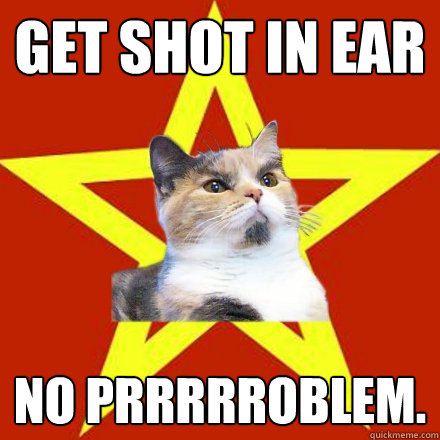 get shot in ear no prrrrroblem.  Lenin Cat