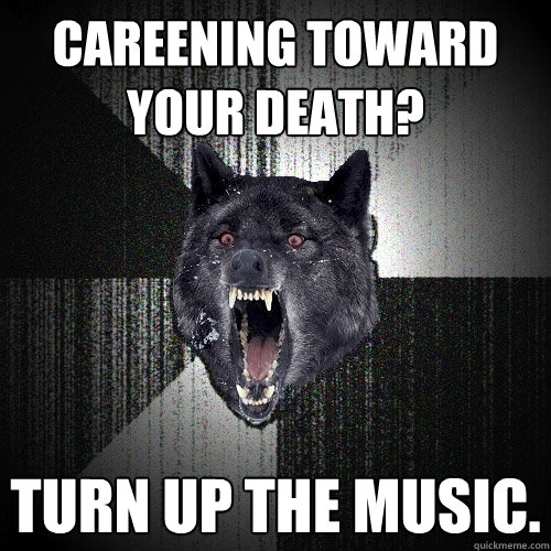 Careening toward your death? Turn up the music.  Insanity Wolf