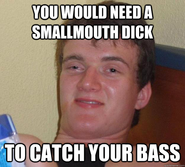 you would need a smallmouth dick to catch your bass  10 Guy