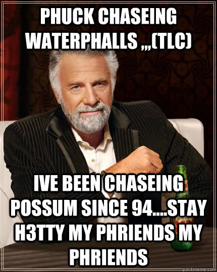 PHUCK CHASEING WATERPHALLS ,,,(TLC) IVE BEEN CHASEING POSSUM SINCE 94....STAY H3TTY MY PHRIENDS MY PHRIENDS  The Most Interesting Man In The World