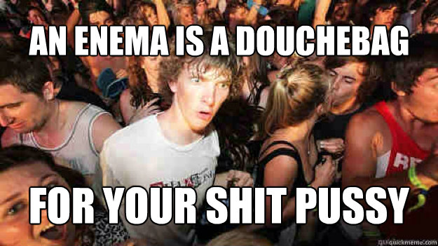 An enema is a douchebag for your shit pussy  Sudden Clarity Clarence