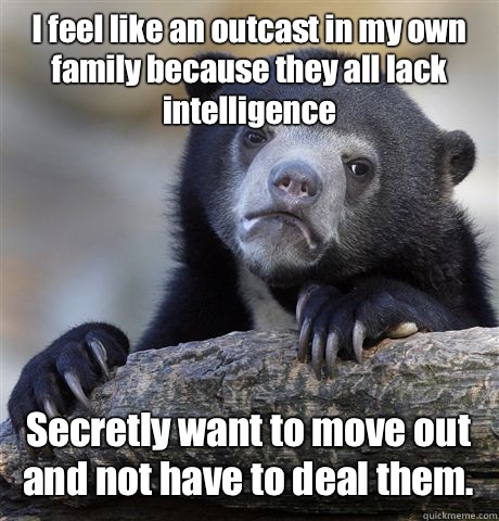 I feel like an outcast in my own family because they all lack intelligence Secretly want to move out and not have to deal them. - I feel like an outcast in my own family because they all lack intelligence Secretly want to move out and not have to deal them.  Confession Bear