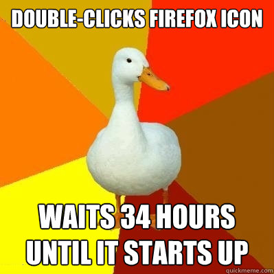 double-clicks firefox icon waits 34 hours 
until it starts up  Tech Impaired Duck