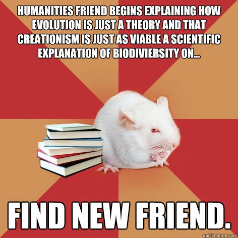 Humanities friend begins explaining how evolution is just a theory and that creationism is just as viable a scientific explanation of biodiviersity on... Find new friend.  Science Major Mouse