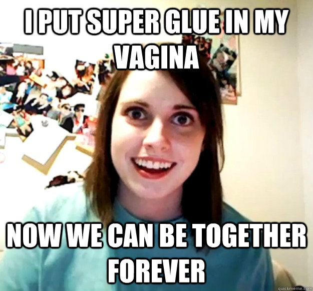 I put super glue in my vagina Now we can be together forever  Overly Attached Girlfriend