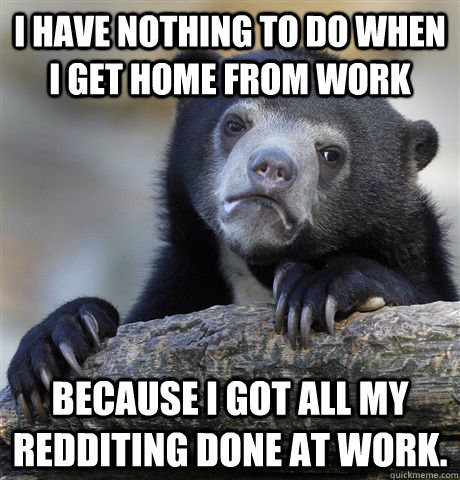 I have nothing to do when i get home from work Because i got all my redditing done at work.  Confession Bear