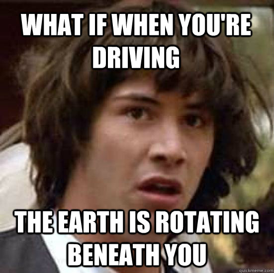 What if when you're driving  The earth is rotating beneath you  conspiracy keanu