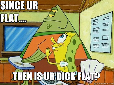 Since ur flat.... Then is ur dick flat?  Spongebob