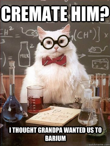 Cremate him? I thought grandpa wanted us to barium  Chemistry Cat