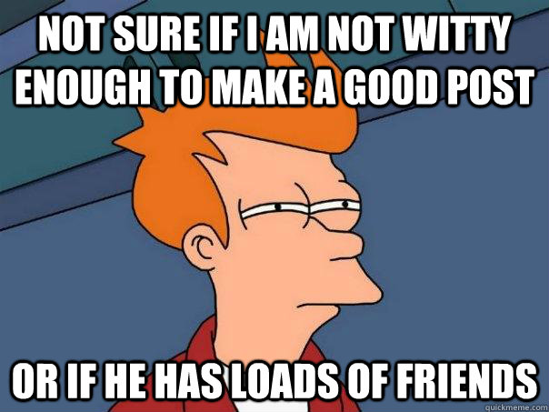 Not sure if I am not witty enough to make a good post Or if he has loads of friends  Futurama Fry