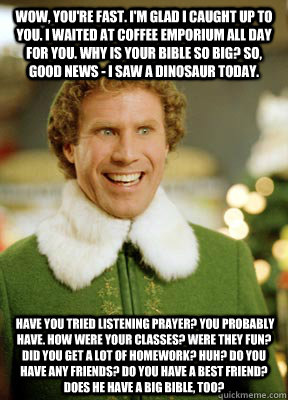 Wow, you're fast. I'm glad I caught up to you. I waited at Coffee Emporium all day for you. Why is your Bible so big? So, good news - I saw a dinosaur today.  Have you tried listening prayer? You probably have. How were your classes? Were they fun? Did yo  Buddy the Elf