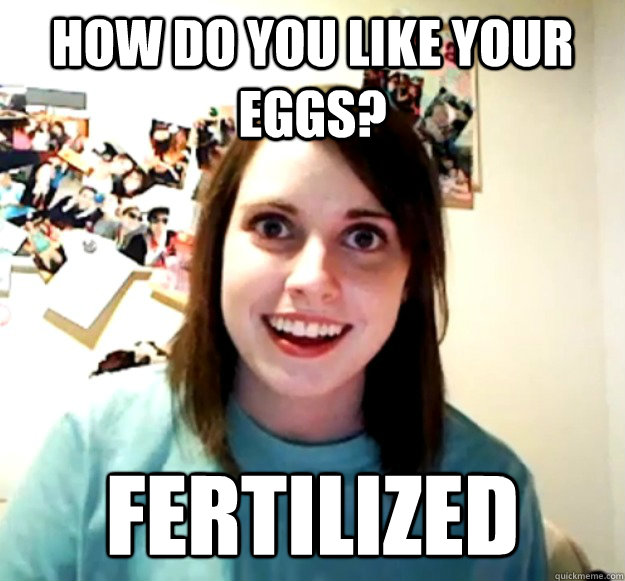 How Do you like your eggs? Fertilized  Overly Attached Girlfriend