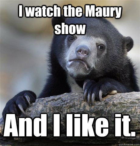 I watch the Maury show And I like it. - I watch the Maury show And I like it.  Confession Bear