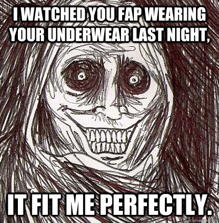 I watched you fap wearing your underwear last night, It fit me perfectly.  Horrifying Houseguest