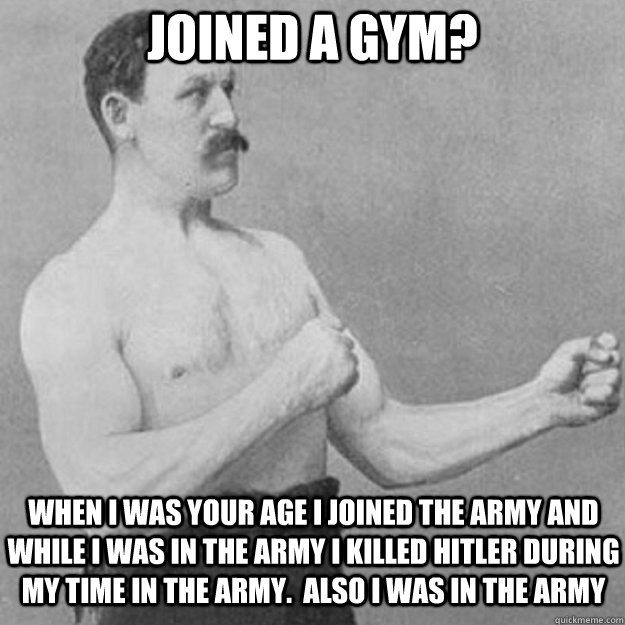 Joined a gym? When I was your age I joined the army and while I was in the army I killed Hitler during my time in the army.  Also I was in the army  overly manly man