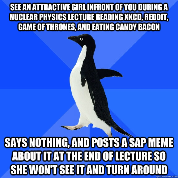 See an attractive girl infront of you during a nuclear physics lecture reading xkcd, reddit, game of thrones, and eating candy bacon Says nothing, and posts a SAP meme about it at the end of lecture so she won't see it and turn around - See an attractive girl infront of you during a nuclear physics lecture reading xkcd, reddit, game of thrones, and eating candy bacon Says nothing, and posts a SAP meme about it at the end of lecture so she won't see it and turn around  Socially Awkward Penguin