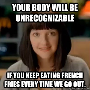 Your body will be unrecognizable  if you keep eating french fries every time we go out.   McDonalds Serial Killer