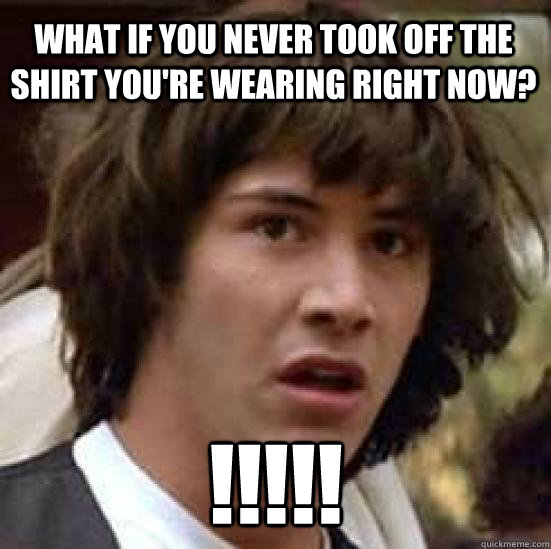 What if you never took off the shirt you're wearing right now? !!!!! - What if you never took off the shirt you're wearing right now? !!!!!  conspiracy keanu