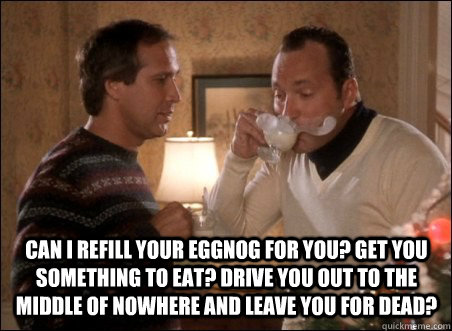 Can I refill your eggnog for you? Get you something to eat? Drive you out to the middle of nowhere and leave you for dead? - Can I refill your eggnog for you? Get you something to eat? Drive you out to the middle of nowhere and leave you for dead?  Misc