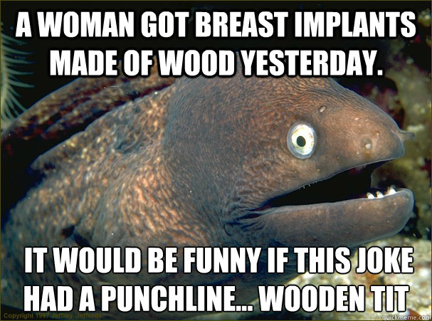 A woman got breast implants made of wood yesterday.  It would be funny if this joke had a punchline... Wooden tit  Bad Joke Eel