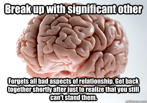 Break up with significant other Forgets all bad aspects of relationship. Get back together shortly after just to realize that you still can't stand them.  - Break up with significant other Forgets all bad aspects of relationship. Get back together shortly after just to realize that you still can't stand them.   Scumbag Brain