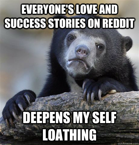 Everyone's Love and success stories on Reddit Deepens my self loathing  Confession Bear