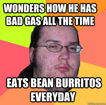 wonders how he has bad gas all the time  eats bean burritos everyday - wonders how he has bad gas all the time  eats bean burritos everyday  Butthurt Dweller