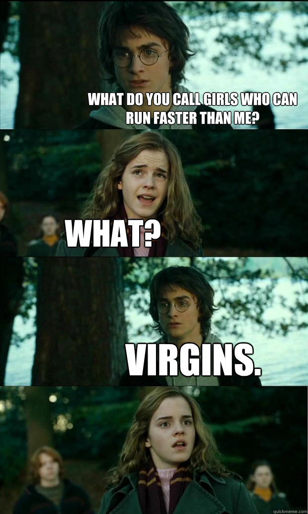 What do you call girls who can run faster than me? what? virgins.  Horny Harry