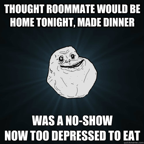 Thought roommate would be home tonight, made dinner was a no-show
now too depressed to eat  Forever Alone