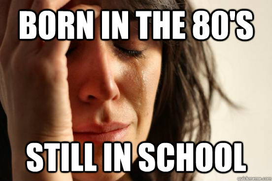 Born in the 80's Still in school  First World Problems