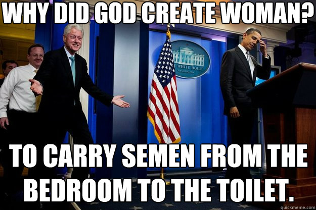 Why did God create woman?   To carry semen from the bedroom to the toilet.  Inappropriate Timing Bill Clinton