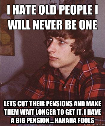 i hate old people i will never be one
 lets cut their pensions and make them wait longer to get it. I have a big pension....hahaha fools  Hipster Harper