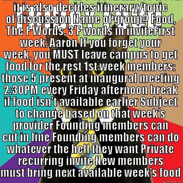 FRIDAY FOOD HOW MANY MEMBERS? NEW MEMBERS MUST BRING THE NEXT WEEK 1 PERSON PER WEEK CHASTISING POOR PERFORMANCES; BY ALL FORMS OF COMMUNICATION, FOR ONE WEEK. WILD CARD SELECTIONS (THE PERSON RESPONSIBLE FOR THAT WEEK’S FOOD MAY SELECT THE KIND OF FOOD AND TIME SERV Business Cat