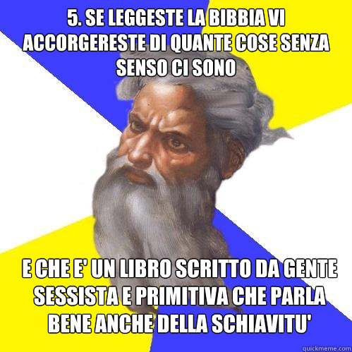 5. se leggeste la bibbia vi accorgereste di quante cose senza senso ci sono e che e' un libro scritto da gente sessista e primitiva che parla bene anche della schiavitu'  Advice God