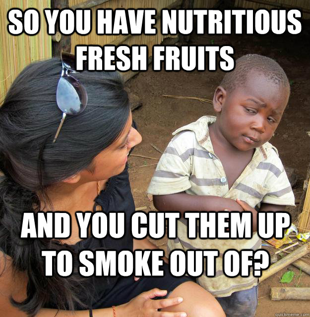 So you have nutritious fresh fruits And you cut them up to smoke out of?  Skeptical Third World Child