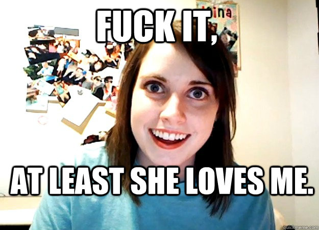 Fuck it, At least she loves me. - Fuck it, At least she loves me.  Overly Attached Girlfriend