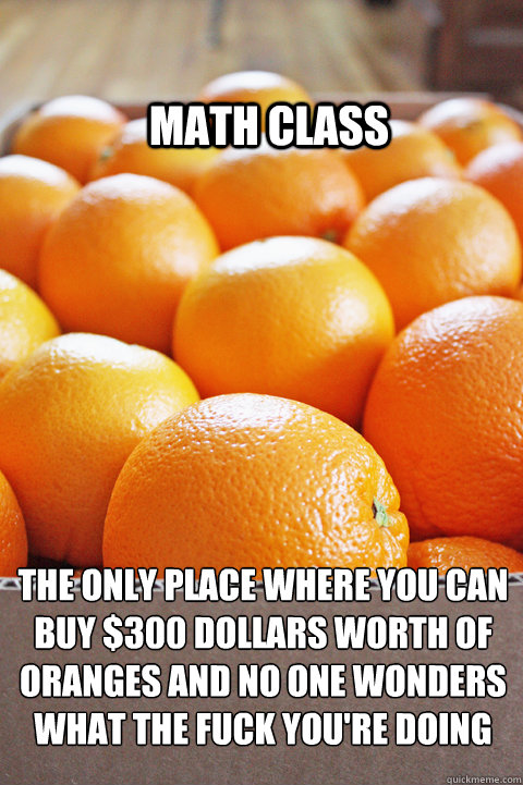 Math Class The Only place where you can buy $300 dollars worth of oranges and no one wonders what the fuck you're doing - Math Class The Only place where you can buy $300 dollars worth of oranges and no one wonders what the fuck you're doing  Math Class