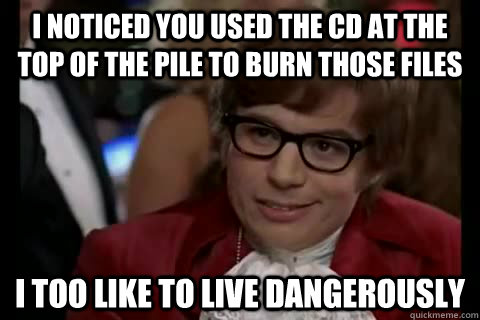 I noticed you used the CD at the top of the pile to burn those files i too like to live dangerously  Dangerously - Austin Powers