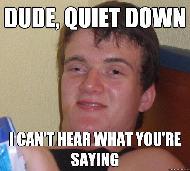 Dude, quiet down I can't hear what you're saying   10 Guy