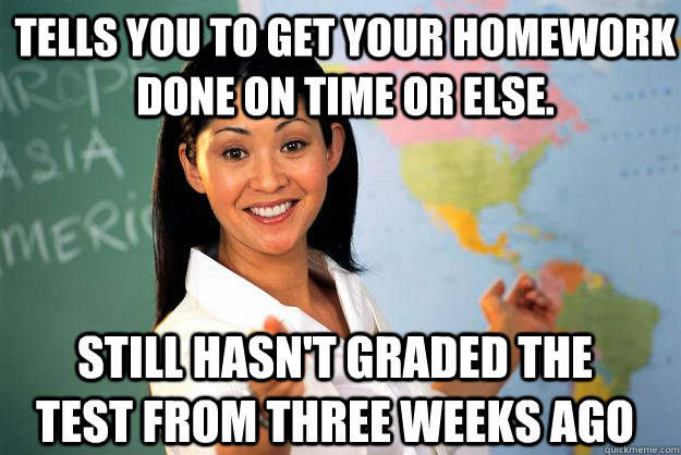 tells you to get your homework done on time or else. still hasn't graded the test from three weeks ago - tells you to get your homework done on time or else. still hasn't graded the test from three weeks ago  Unhelpful High School Teacher