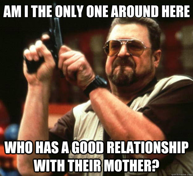 Am I the only one around here who has a good relationship with their mother?  Big Lebowski