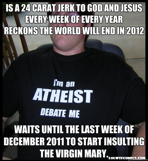 Is a 24 carat jerk to God and Jesus every week of every year
Reckons the world will end in 2012 Waits until the last week of December 2011 to start insulting the Virgin Mary. - Is a 24 carat jerk to God and Jesus every week of every year
Reckons the world will end in 2012 Waits until the last week of December 2011 to start insulting the Virgin Mary.  Scumbag Atheist